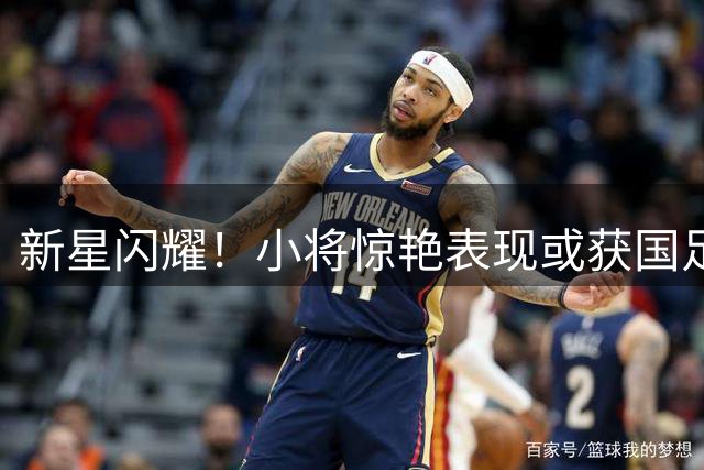新星闪耀！小将惊艳表现或获国足征召