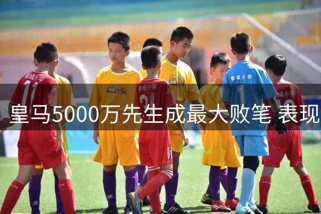 皇马5000万先生成最大败笔 表现竟比维尼修斯更糟