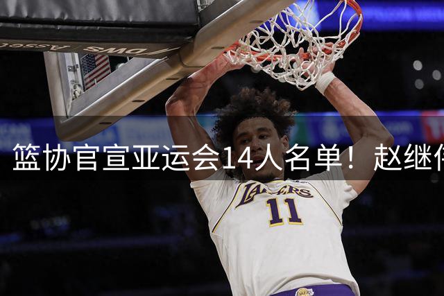 篮协官宣亚运会14人名单！赵继伟+周琦+赵睿缺席，余嘉豪回归！